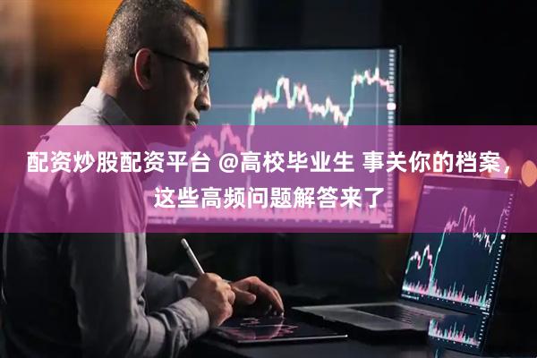 配资炒股配资平台 @高校毕业生 事关你的档案，这些高频问题解答来了