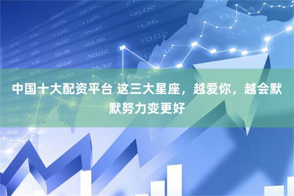 中国十大配资平台 这三大星座，越爱你，越会默默努力变更好