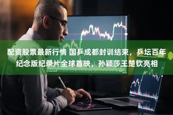 配资股票最新行情 国乒成都封训结束，乒坛百年纪念版纪录片全球首映，孙颖莎王楚钦亮相