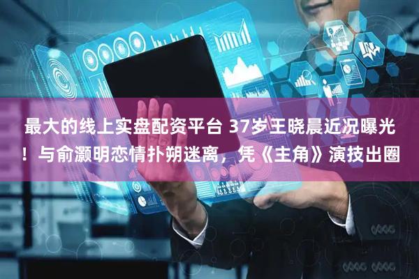 最大的线上实盘配资平台 37岁王晓晨近况曝光！与俞灏明恋情扑朔迷离，凭《主角》演技出圈