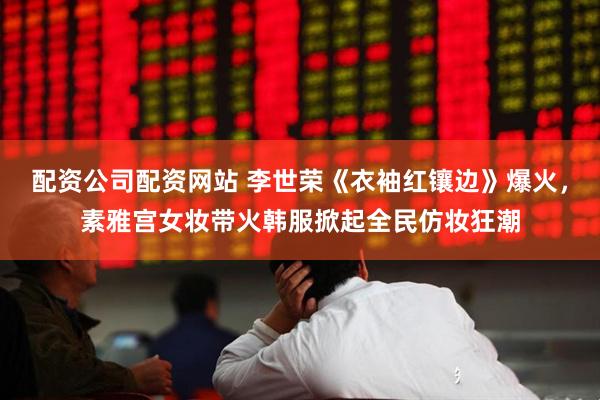 配资公司配资网站 李世荣《衣袖红镶边》爆火，素雅宫女妆带火韩服掀起全民仿妆狂潮