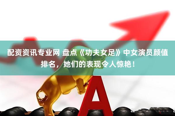 配资资讯专业网 盘点《功夫女足》中女演员颜值排名，她们的表现令人惊艳！