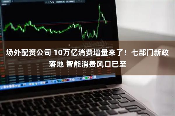 场外配资公司 10万亿消费增量来了！七部门新政落地 智能消费风口已至