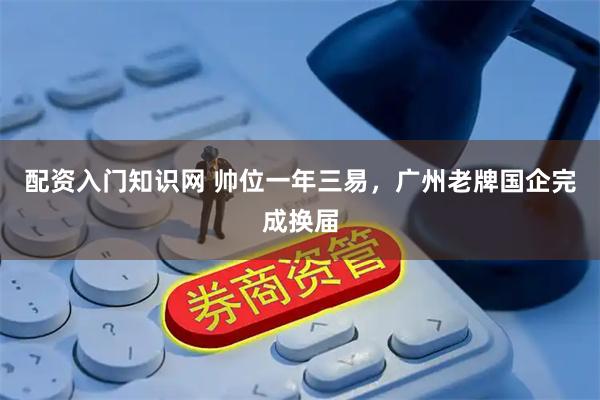 配资入门知识网 帅位一年三易，广州老牌国企完成换届